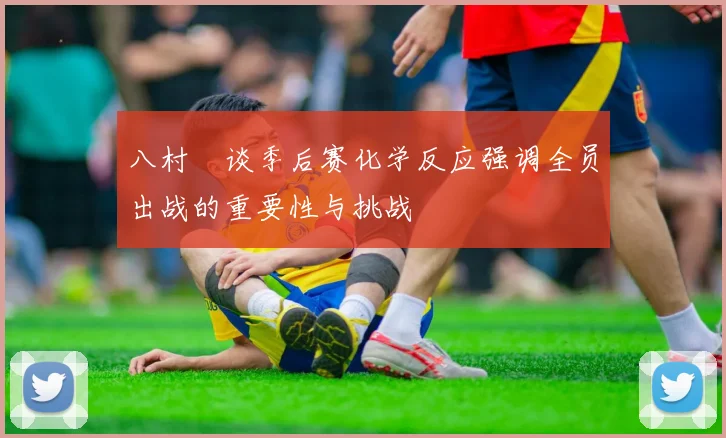 八村塁谈季后赛化学反应强调全员出战的重要性与挑战