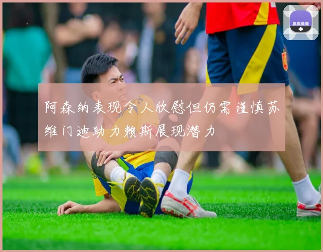 阿森纳表现令人欣慰但仍需谨慎苏维门迪助力赖斯展现潜力