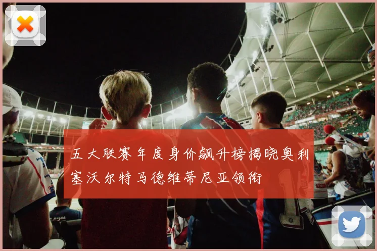五大联赛年度身价飙升榜揭晓奥利塞沃尔特马德维蒂尼亚领衔
