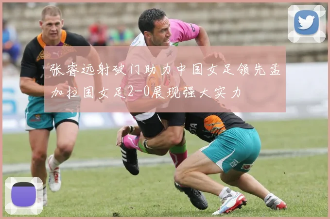 张睿远射破门助力中国女足领先孟加拉国女足2-0展现强大实力