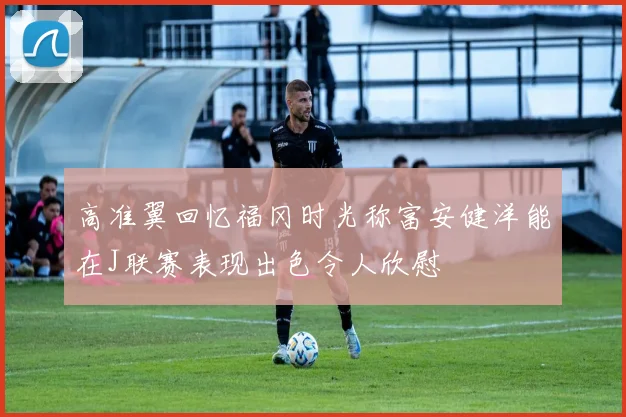 高准翼回忆福冈时光称富安健洋能在J联赛表现出色令人欣慰