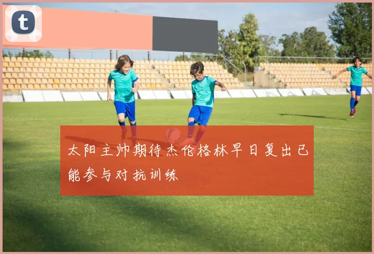 太阳主帅期待杰伦格林早日复出已能参与对抗训练