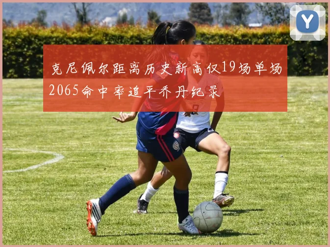 克尼佩尔距离历史新高仅19场单场2065命中率追平乔丹纪录