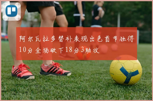 阿尔瓦拉多替补表现出色首节独得10分全场砍下18分3助攻