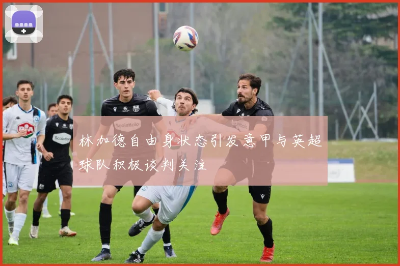 林加德自由身状态引发意甲与英超球队积极谈判关注