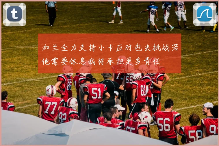 加兰全力支持小卡应对包夹挑战若他需要休息我将承担更多责任