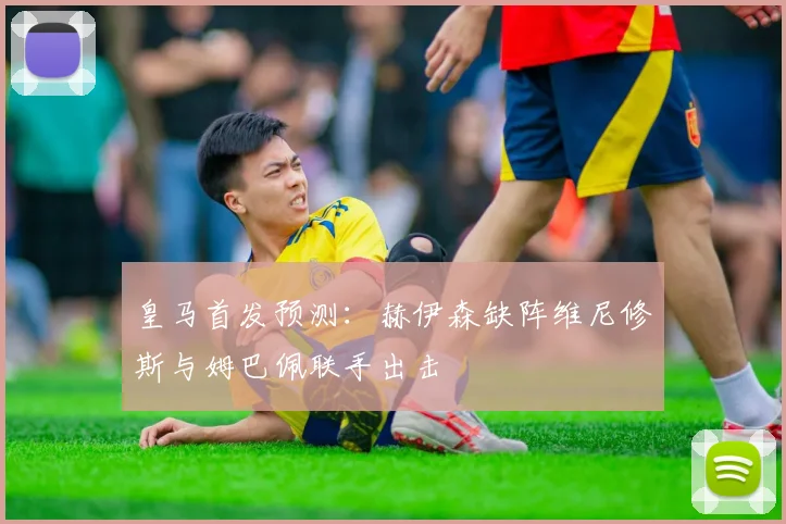 皇马首发预测：赫伊森缺阵维尼修斯与姆巴佩联手出击
