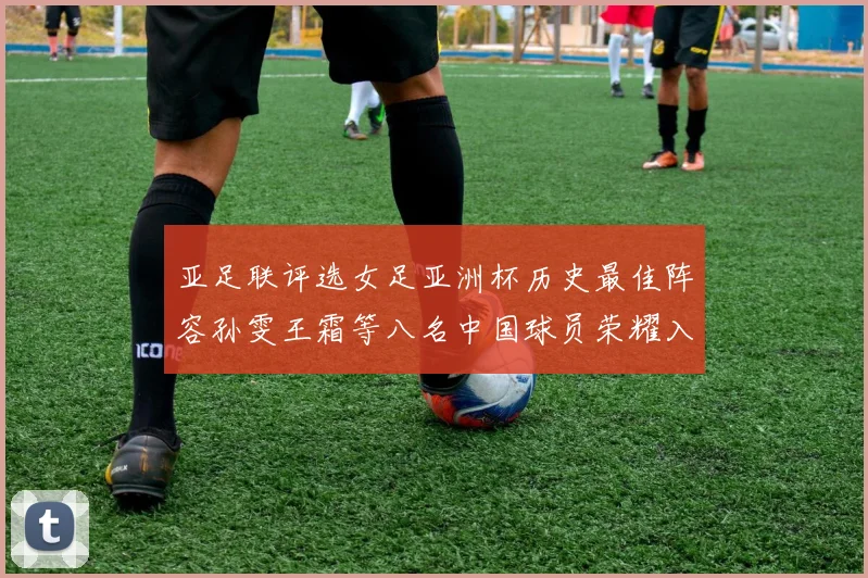 亚足联评选女足亚洲杯历史最佳阵容孙雯王霜等八名中国球员荣耀入选