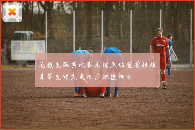 范戴克强调比赛未结束的重要性埃基蒂克错失良机应把握机会