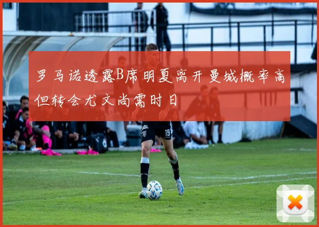 罗马诺透露B席明夏离开曼城概率高但转会尤文尚需时日