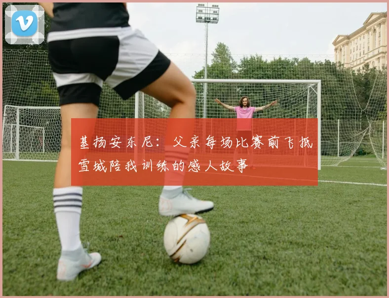 基扬安东尼：父亲每场比赛前飞抵雪城陪我训练的感人故事