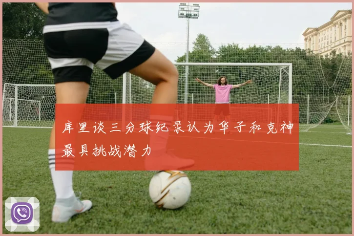 库里谈三分球纪录认为华子和克神最具挑战潜力