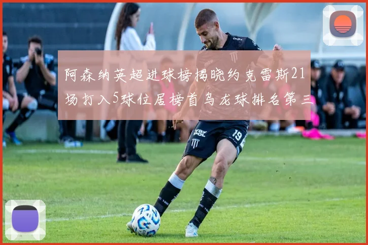 阿森纳英超进球榜揭晓约克雷斯21场打入5球位居榜首乌龙球排名第三