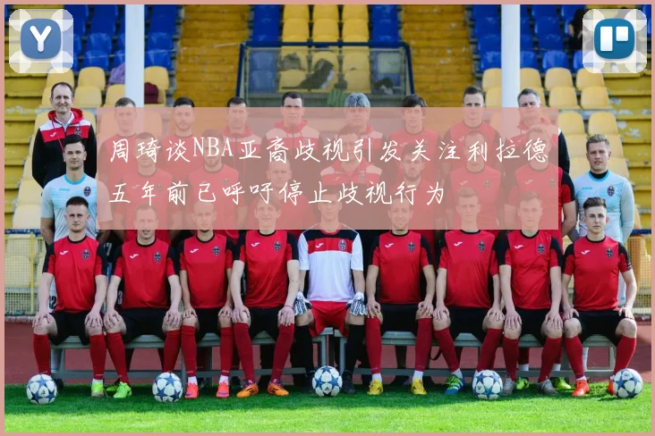 周琦谈NBA亚裔歧视引发关注利拉德五年前已呼吁停止歧视行为