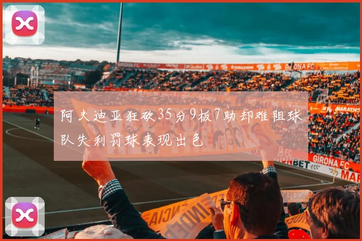 阿夫迪亚狂砍35分9板7助却难阻球队失利罚球表现出色