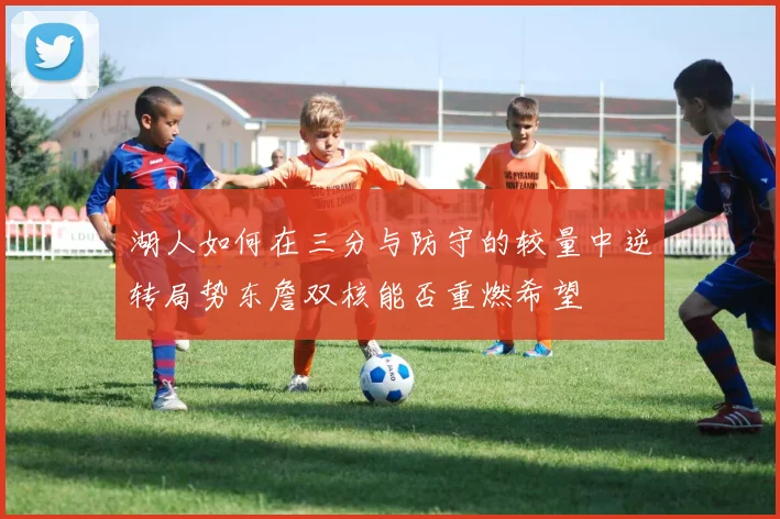 湖人如何在三分与防守的较量中逆转局势东詹双核能否重燃希望