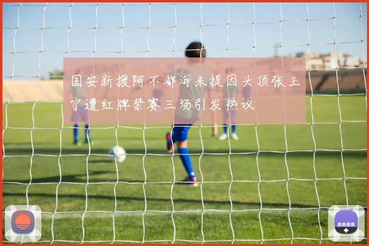 国安新援阿不都海米提因头顶张玉宁遭红牌禁赛三场引发热议