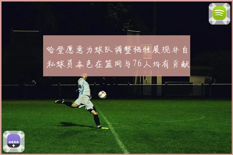 哈登愿意为球队调整牺牲展现非自私球员本色在篮网与76人均有贡献