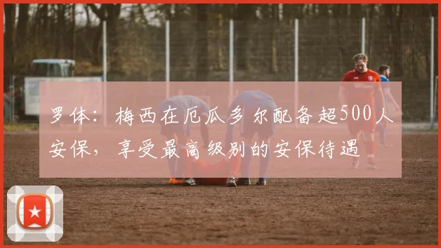 罗体：梅西在厄瓜多尔配备超500人安保，享受最高级别的安保待遇