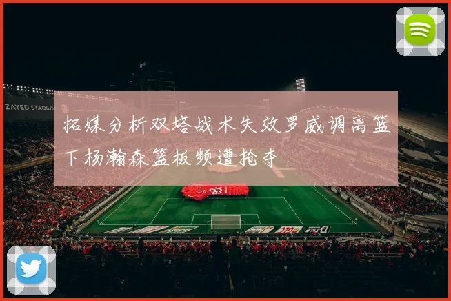 拓媒分析双塔战术失效罗威调离篮下杨瀚森篮板频遭抢夺