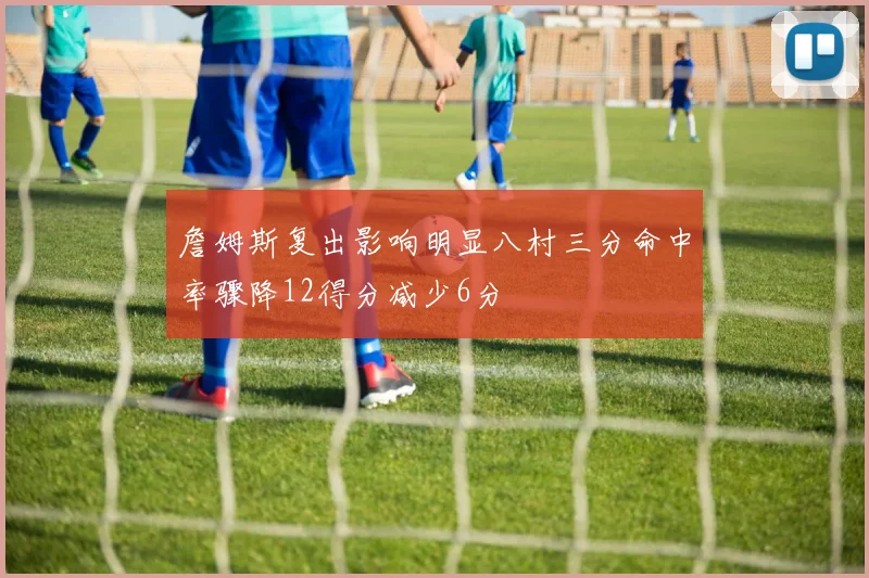 詹姆斯复出影响明显八村三分命中率骤降12得分减少6分