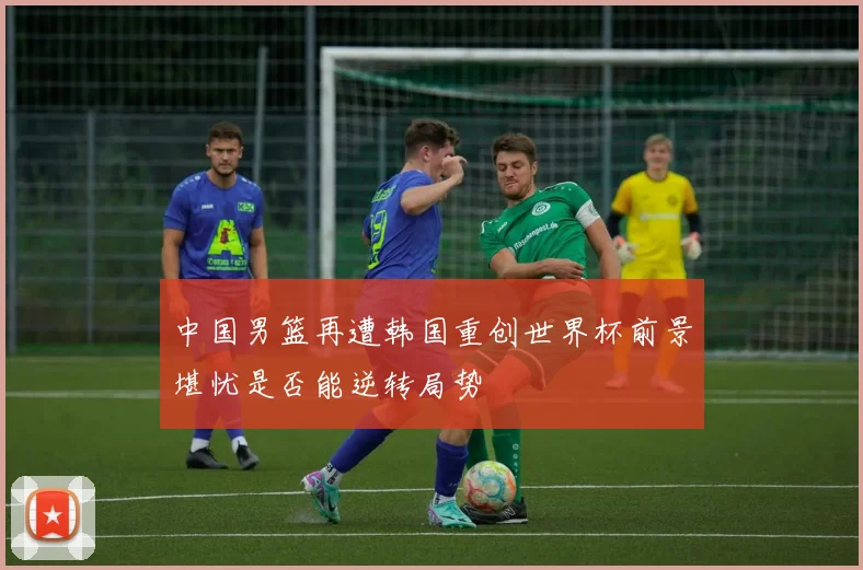 中国男篮再遭韩国重创世界杯前景堪忧是否能逆转局势