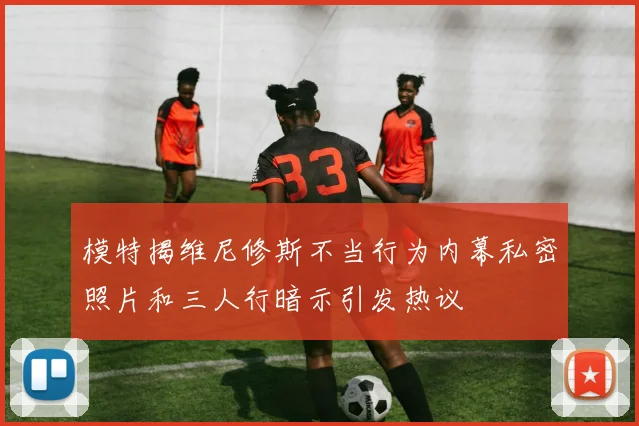 模特揭维尼修斯不当行为内幕私密照片和三人行暗示引发热议