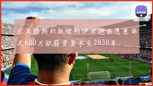 尤文图斯积极续约伊尔迪兹愿意满足600万欧薪资要求至2030年