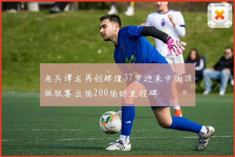 老兵谭龙再创辉煌37岁迎来中国顶级联赛出场200场的里程碑