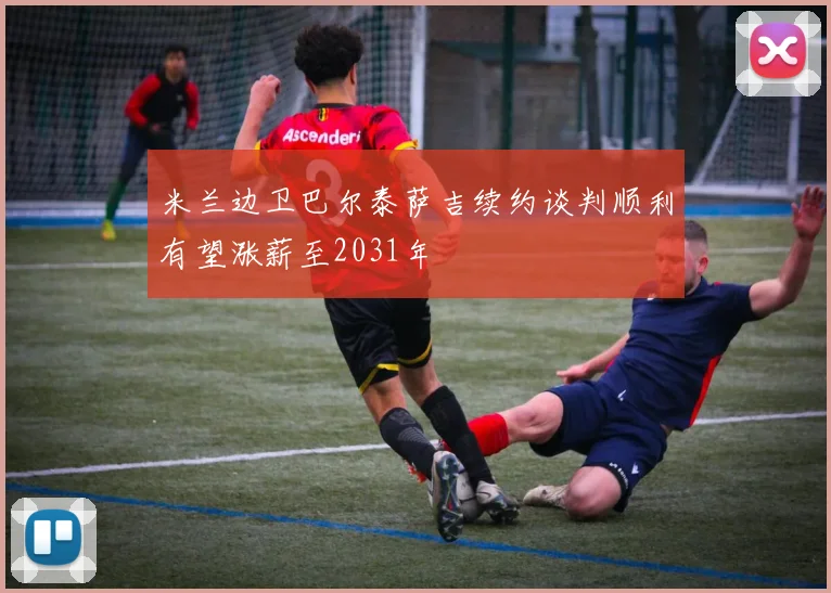 米兰边卫巴尔泰萨吉续约谈判顺利有望涨薪至2031年