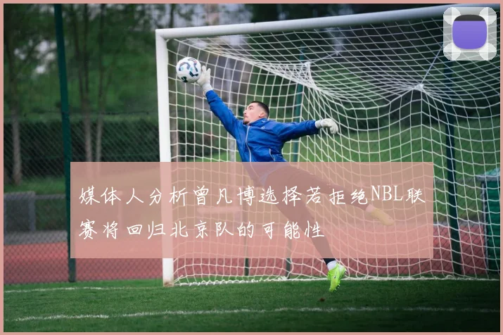 媒体人分析曾凡博选择若拒绝NBL联赛将回归北京队的可能性