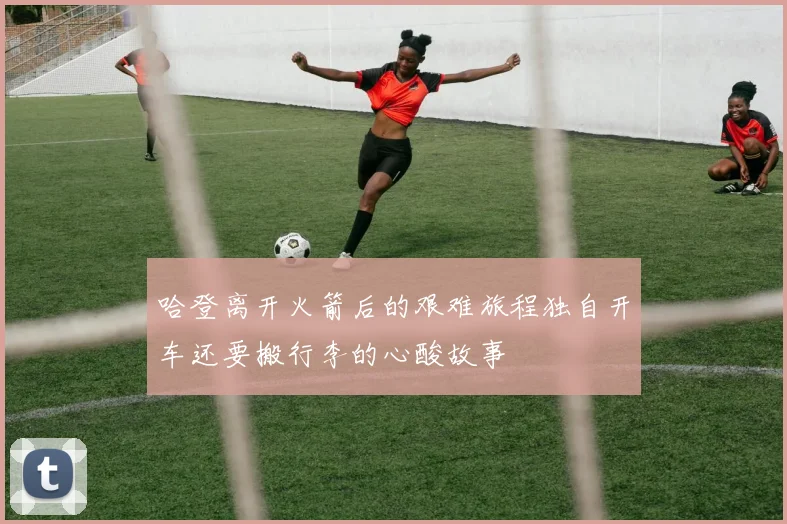哈登离开火箭后的艰难旅程独自开车还要搬行李的心酸故事
