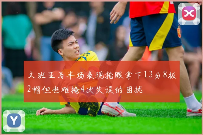文班亚马半场表现抢眼拿下13分8板2帽但也难掩4次失误的困扰