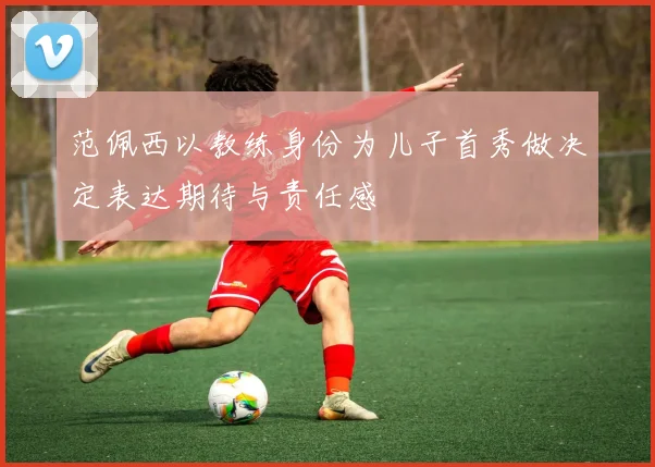 范佩西以教练身份为儿子首秀做决定表达期待与责任感