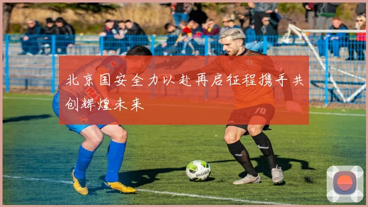 北京国安全力以赴再启征程携手共创辉煌未来