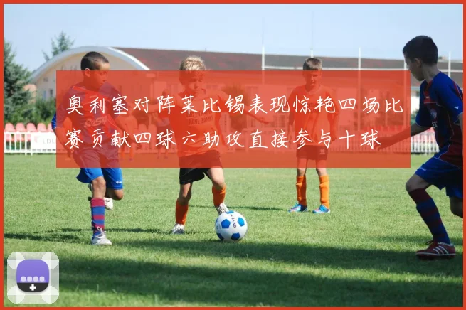奥利塞对阵莱比锡表现惊艳四场比赛贡献四球六助攻直接参与十球