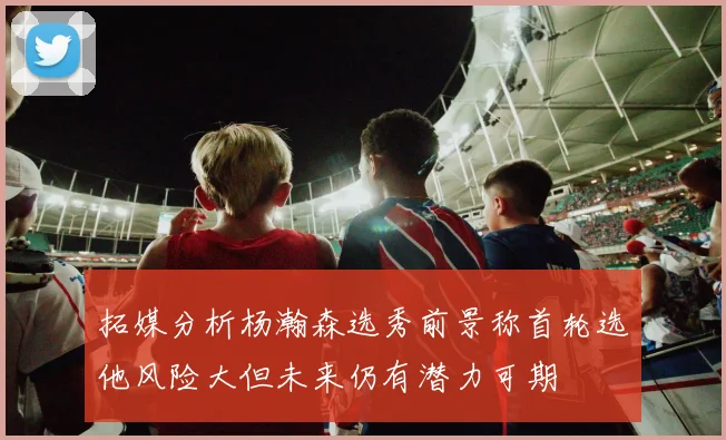 拓媒分析杨瀚森选秀前景称首轮选他风险大但未来仍有潜力可期