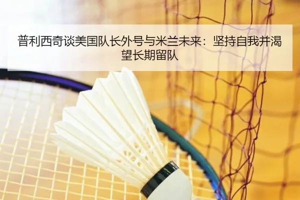 普利西奇谈美国队长外号与米兰未来：坚持自我并渴望长期留队 - ManBetX